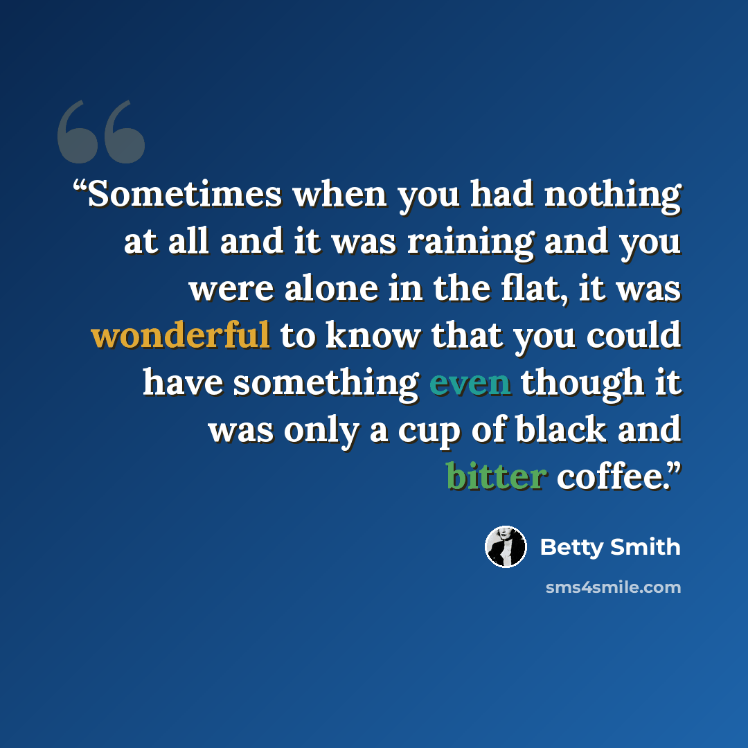 “Sometimes when you had nothing at all and it was raining and you were alone in the flat, it was wonderful to know that you could have something even though it was only a cup of black and bitter coffee.” quote by Betty Smith