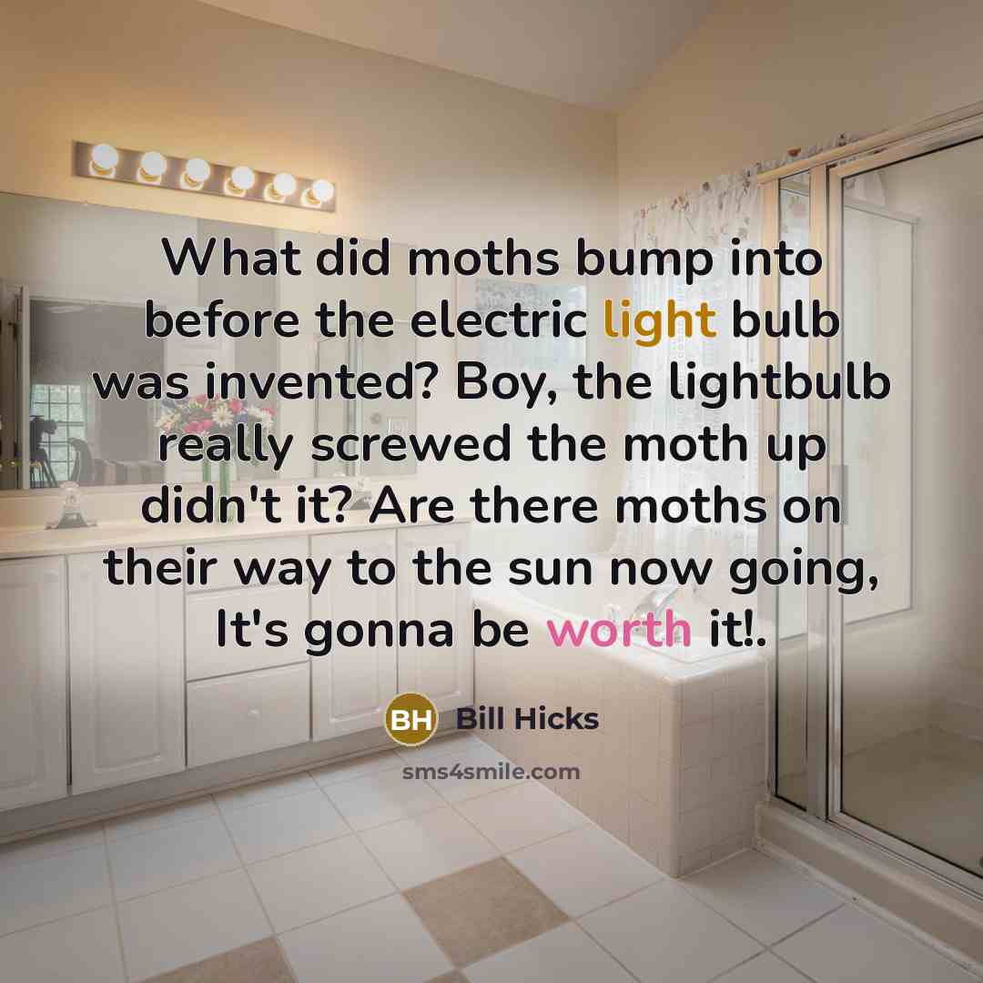 “What did moths bump into before the electric light bulb was invented? Boy, the lightbulb really screwed the moth up didn't it? Are there moths on their way to the sun now going, It's gonna be worth it!.” quote by Bill Hicks
