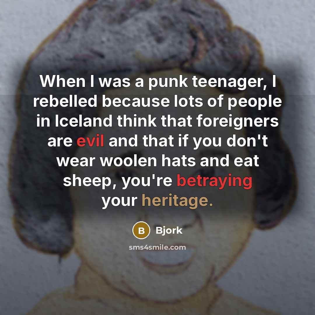 “When I was a punk teenager, I rebelled because lots of people in Iceland think that foreigners are evil and that if you don't wear woolen hats and eat sheep, you're betraying your heritage.” quote by Bjork