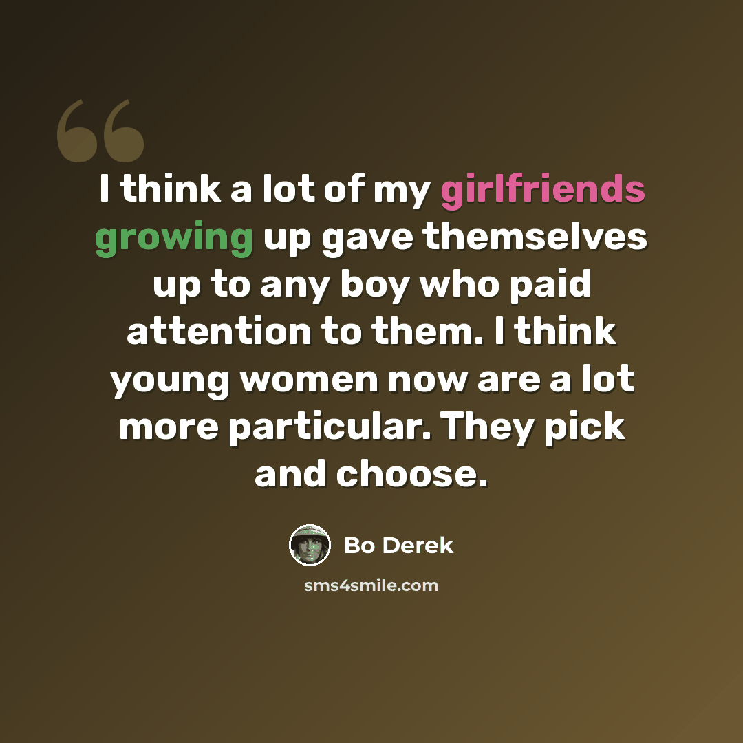 “I think a lot of my girlfriends growing up gave themselves up to any boy who paid attention to them. I think young women now are a lot more particular. They pick and choose.” quote by Bo Derek