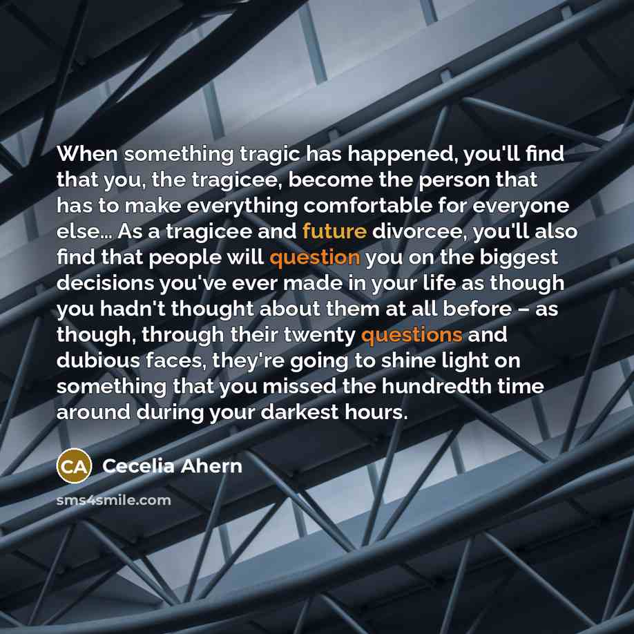“When something tragic has happened, you'll find that you, the tragicee, become the person that has to make everything comfortable for everyone else… As a tragicee and future divorcee, you'll also find that people will question you on the biggest decisions you've ever made in your life as though…” quote by Cecelia Ahern
