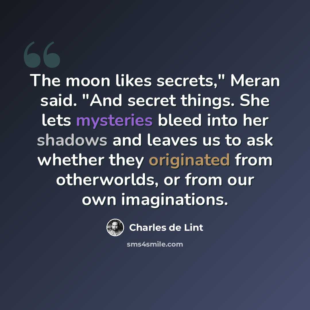 “The moon likes secrets," Meran said. "And secret things. She lets mysteries bleed into her shadows and leaves us to ask whether they originated from otherworlds, or from our own imaginations.” quote by Charles de Lint