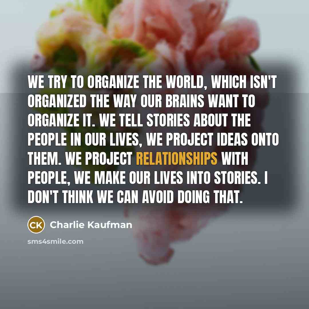 “We try to organize the world, which isn't organized the way our brains want to organize it. We tell stories about the people in our lives, we project ideas onto them. We project relationships with people, we make our lives into stories. I don't think we can avoid doing that.” quote by Charlie Kaufman