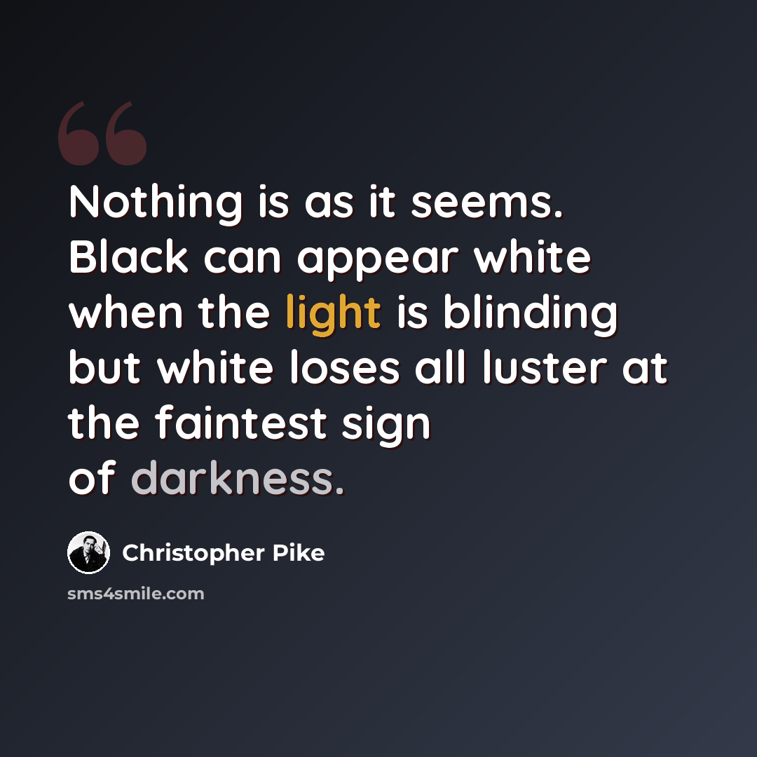 “Nothing is as it seems. Black can appear white when the light is blinding but white loses all luster at the faintest sign of darkness.” quote by Christopher Pike