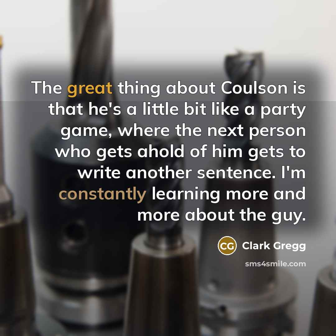 “The great thing about Coulson is that he's a little bit like a party game, where the next person who gets ahold of him gets to write another sentence. I'm constantly learning more and more about the guy.” quote by Clark Gregg