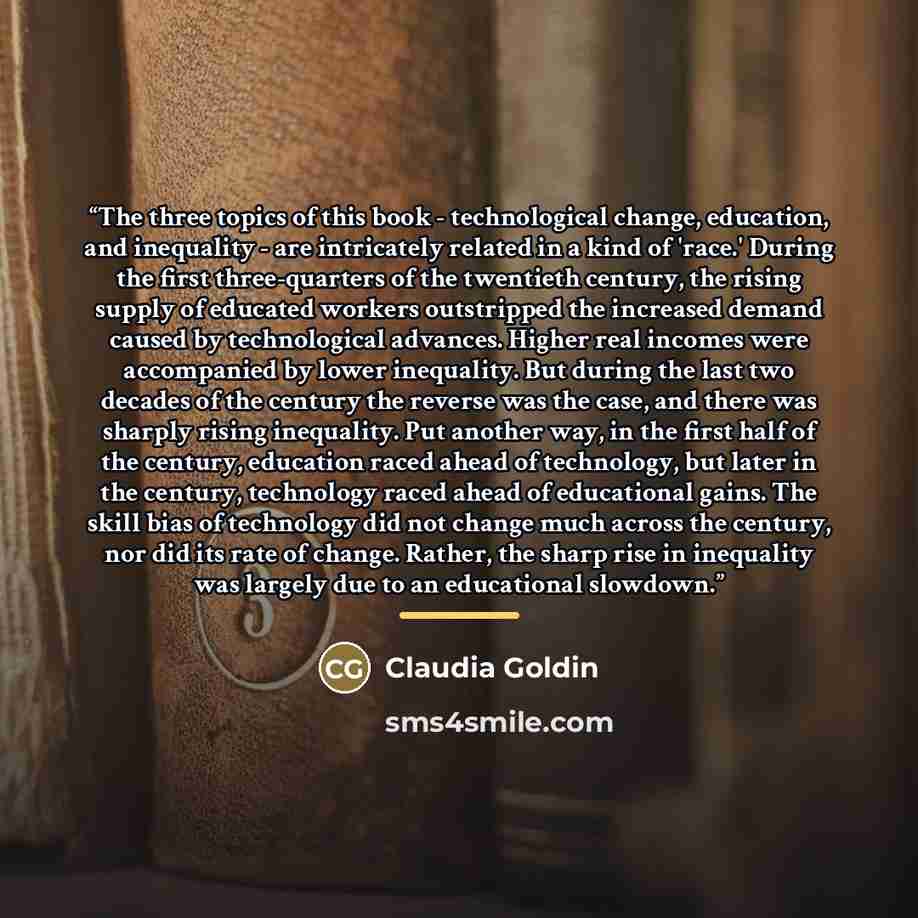 “The three topics of this book - technological change, education, and inequality - are intricately related in a kind of 'race.' During the first three-quarters of the twentieth century, the rising supply of educated workers outstripped the increased demand caused by technological advances. Higher…” quote by Claudia Goldin