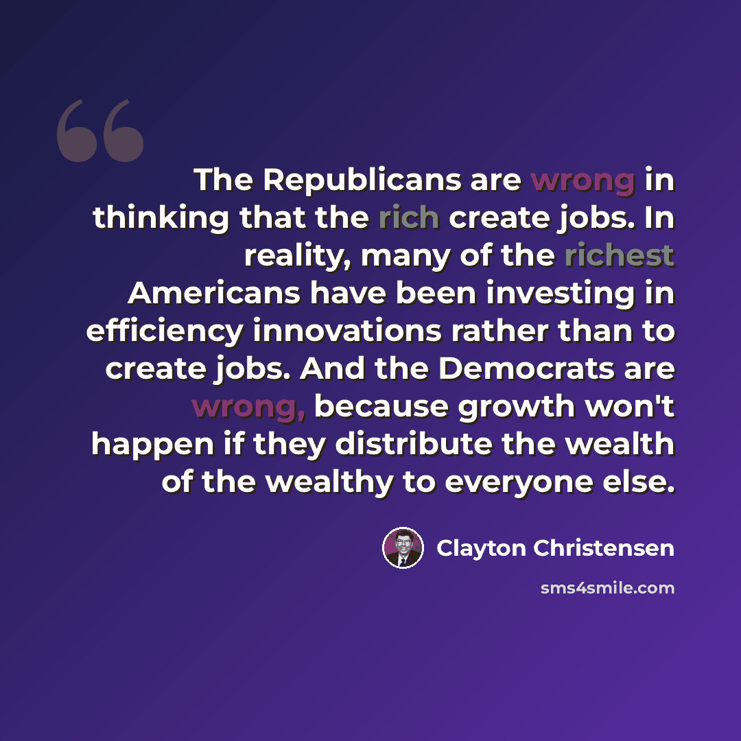“The Republicans are wrong in thinking that the rich create jobs. In reality, many of the richest Americans have been investing in efficiency innovations rather than to create jobs. And the Democrats are wrong, because growth won't happen if they distribute the wealth of the wealthy to everyone else.” quote by Clayton Christensen