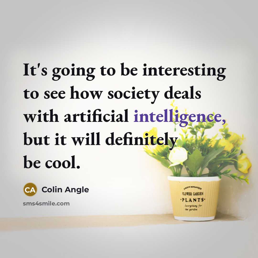 “It's going to be interesting to see how society deals with artificial intelligence, but it will definitely be cool.” quote by Colin Angle