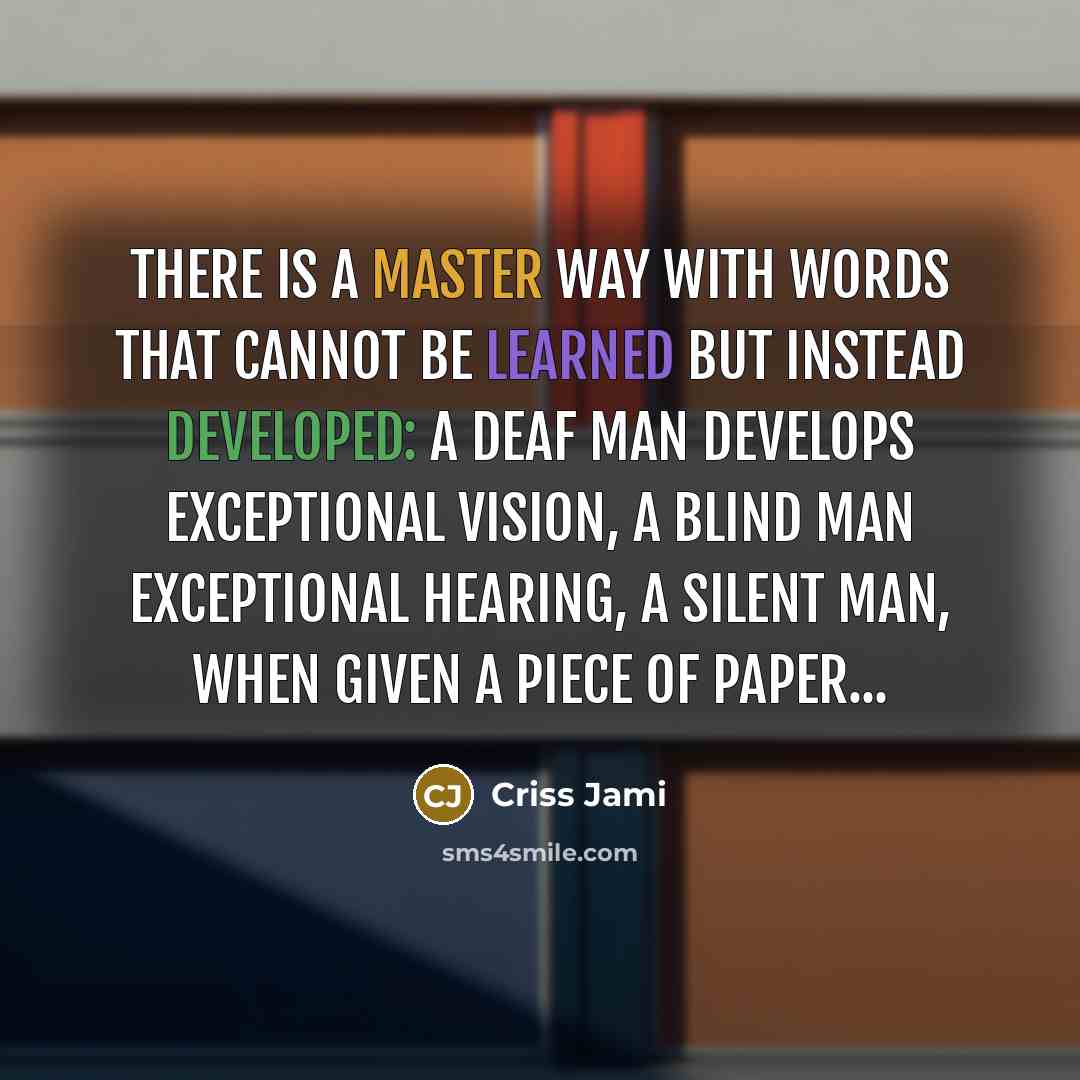 “There is a master way with words that cannot be learned but instead developed: a deaf man develops exceptional vision, a blind man exceptional hearing, a silent man, when given a piece of paper...” quote by Criss Jami