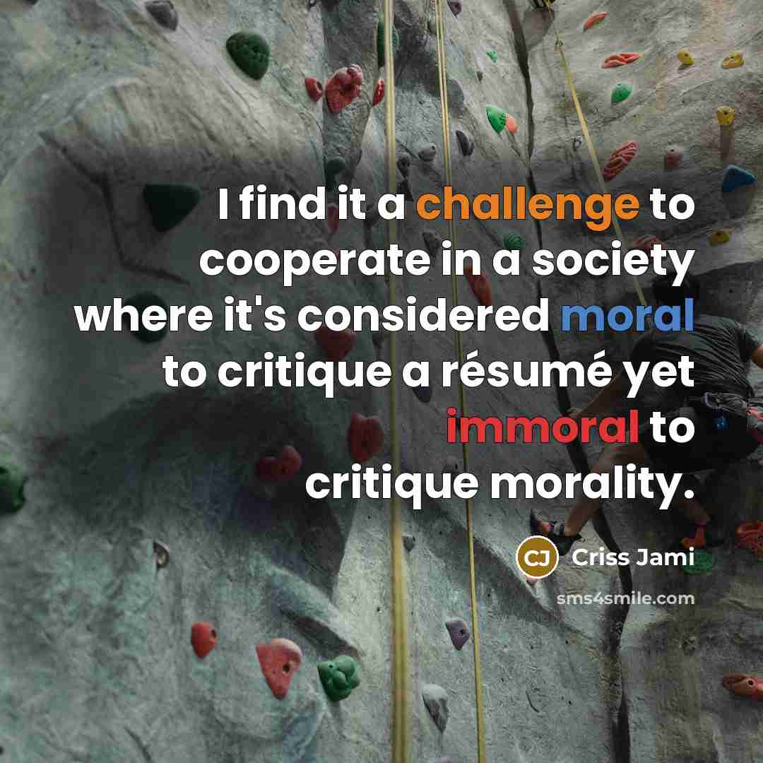 “I find it a challenge to cooperate in a society where it's considered moral to critique a résumé yet immoral to critique morality.” quote by Criss Jami