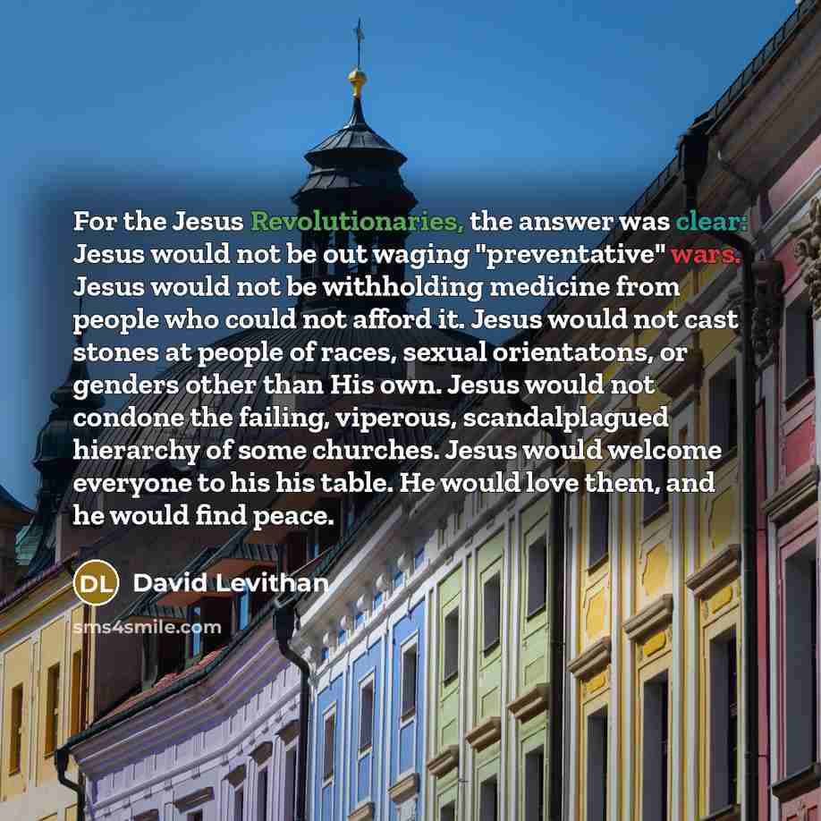 “For the Jesus Revolutionaries, the answer was clear: Jesus would not be out waging "preventative" wars. Jesus would not be withholding medicine from people who could not afford it. Jesus would not cast stones at people of races, sexual orientatons, or genders other than His own. Jesus would not…” quote by David Levithan