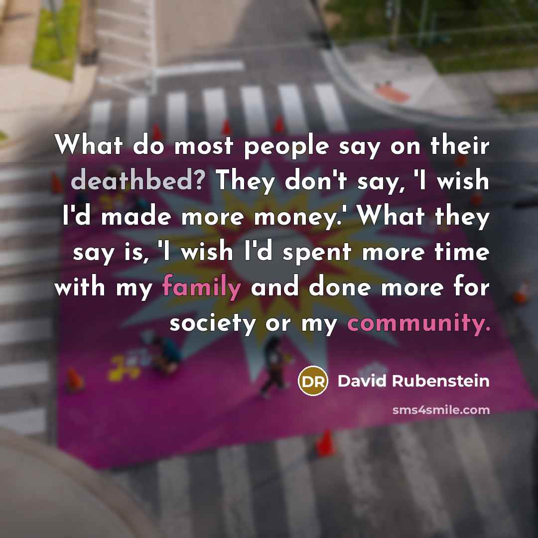 “What do most people say on their deathbed? They don't say, 'I wish I'd made more money.' What they say is, 'I wish I'd spent more time with my family and done more for society or my community.” quote by David Rubenstein