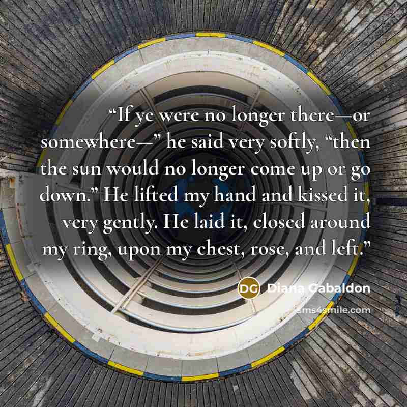 “If ye were no longer there—or somewhere—” he said very softly, “then the sun would no longer come up or go down.” He lifted my hand and kissed it, very gently. He laid it, closed around my ring, upon my chest, rose, and left.” quote by Diana Gabaldon