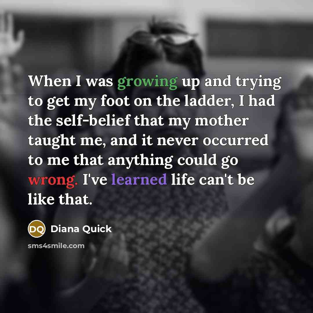 “When I was growing up and trying to get my foot on the ladder, I had the self-belief that my mother taught me, and it never occurred to me that anything could go wrong. I've learned life can't be like that.” quote by Diana Quick