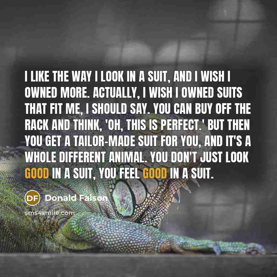 “I like the way I look in a suit, and I wish I owned more. Actually, I wish I owned suits that fit me, I should say. You can buy off the rack and think, 'Oh, this is perfect.' But then you get a tailor-made suit for you, and it's a whole different animal. You don't just look good in a suit, you…” quote by Donald Faison