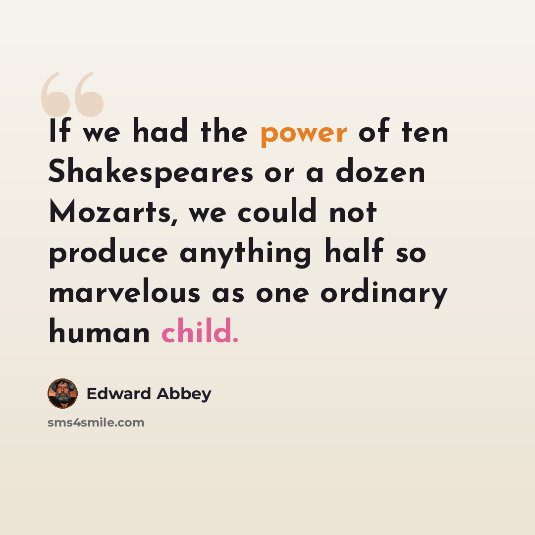 “If we had the power of ten Shakespeares or a dozen Mozarts, we could not produce anything half so marvelous as one ordinary human child.” quote by Edward Abbey
