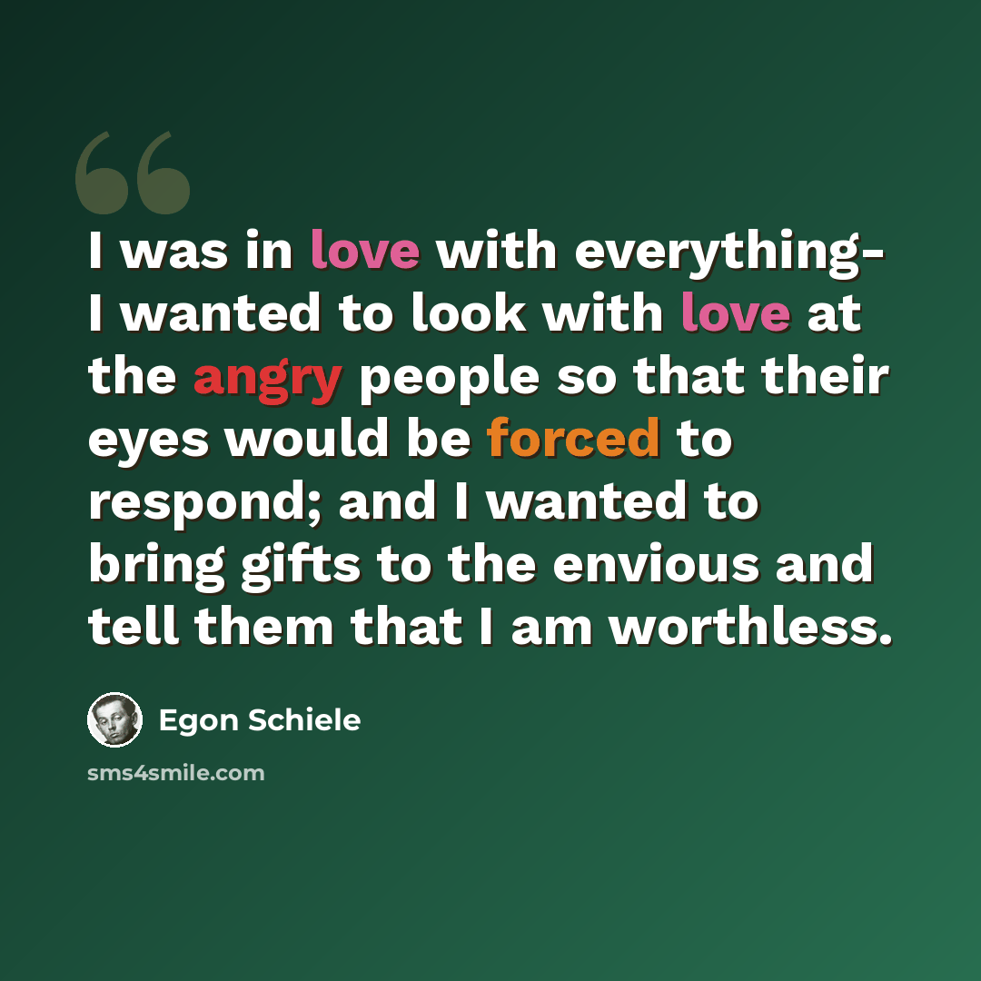 “I was in love with everything- I wanted to look with love at the angry people so that their eyes would be forced to respond; and I wanted to bring gifts to the envious and tell them that I am worthless.” quote by Egon Schiele