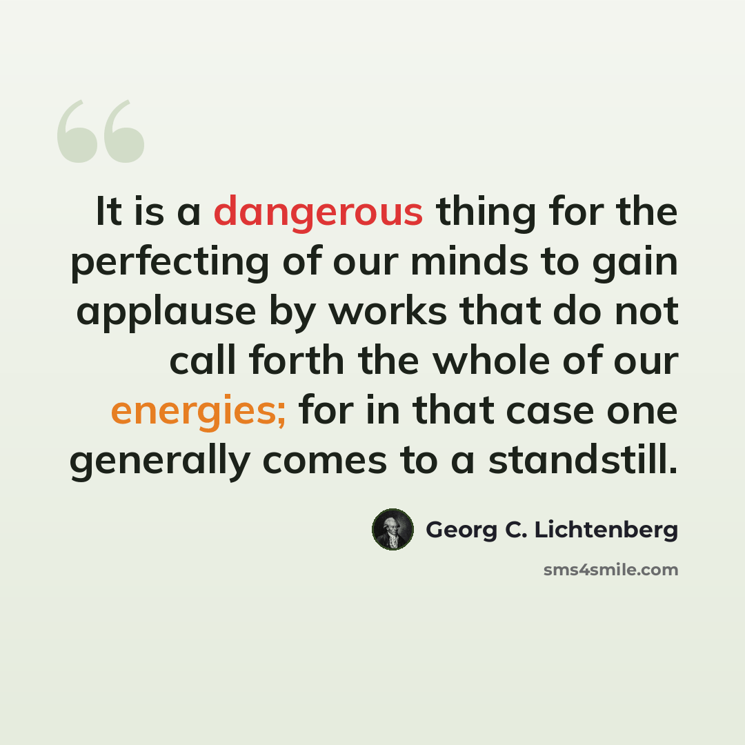 “It is a dangerous thing for the perfecting of our minds to gain applause by works that do not call forth the whole of our energies; for in that case one generally comes to a standstill.” quote by Georg C. Lichtenberg