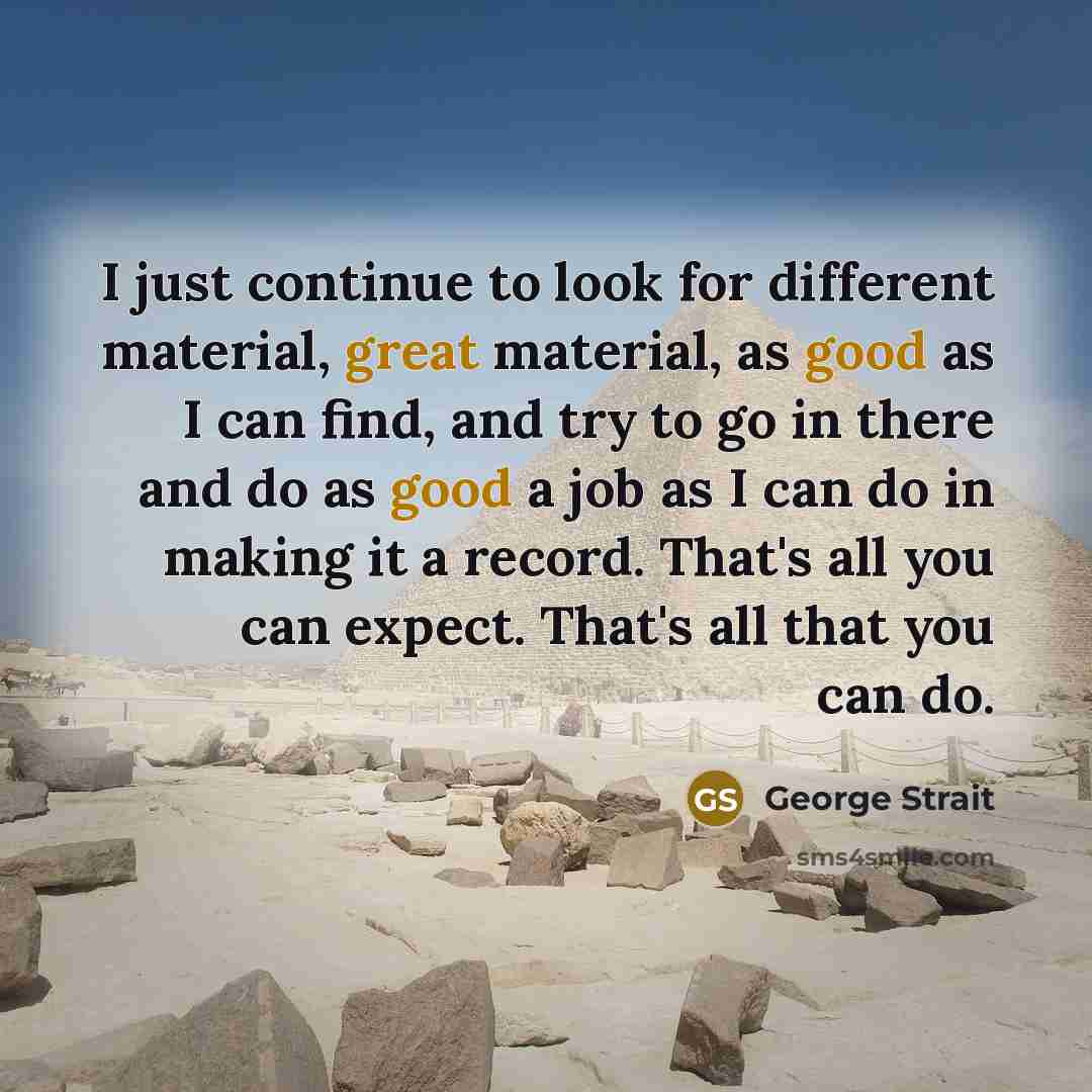 “I just continue to look for different material, great material, as good as I can find, and try to go in there and do as good a job as I can do in making it a record. That's all you can expect. That's all that you can do.” quote by George Strait
