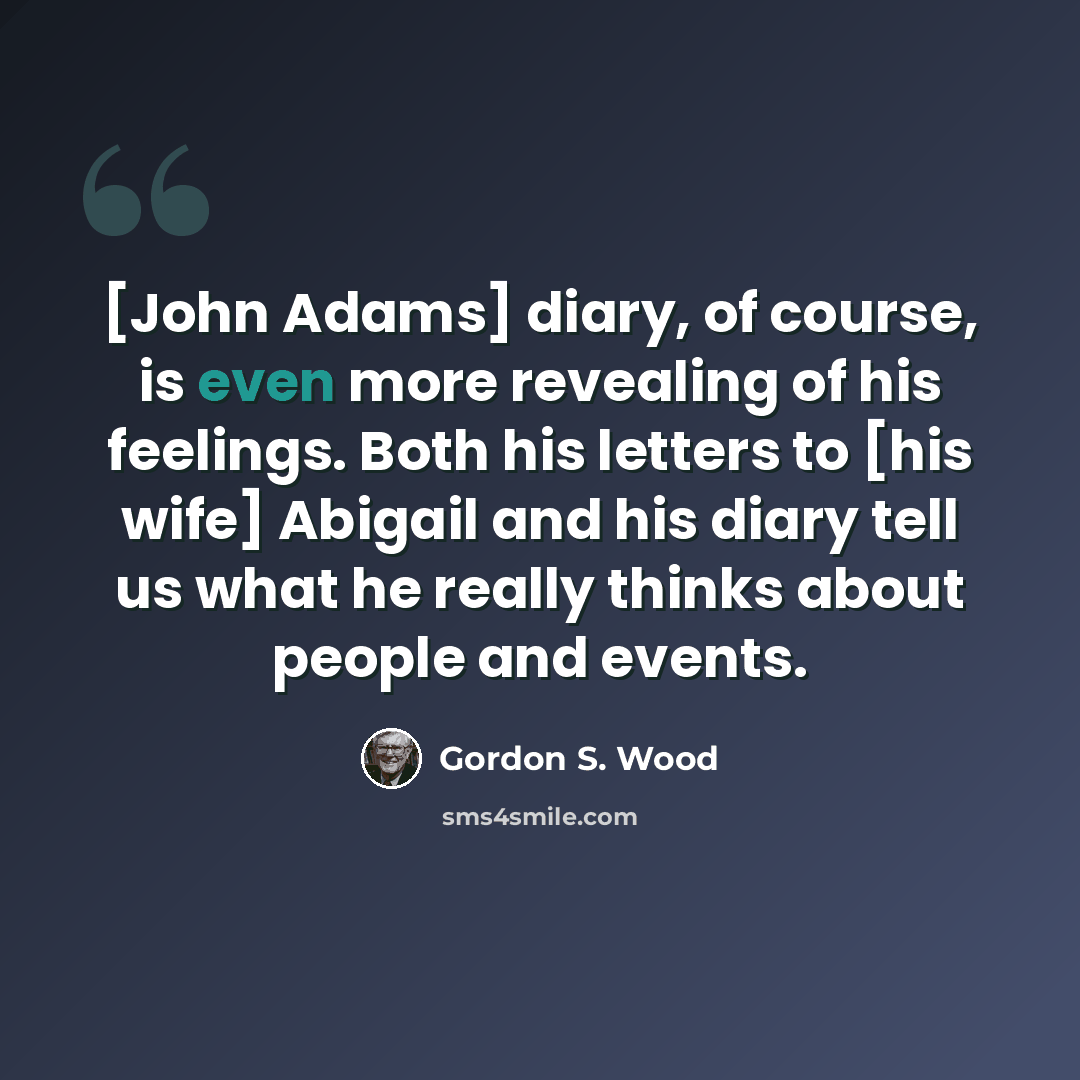 “[John Adams] diary, of course, is even more revealing of his feelings. Both his letters to [his wife] Abigail and his diary tell us what he really thinks about people and events.” quote by Gordon S. Wood