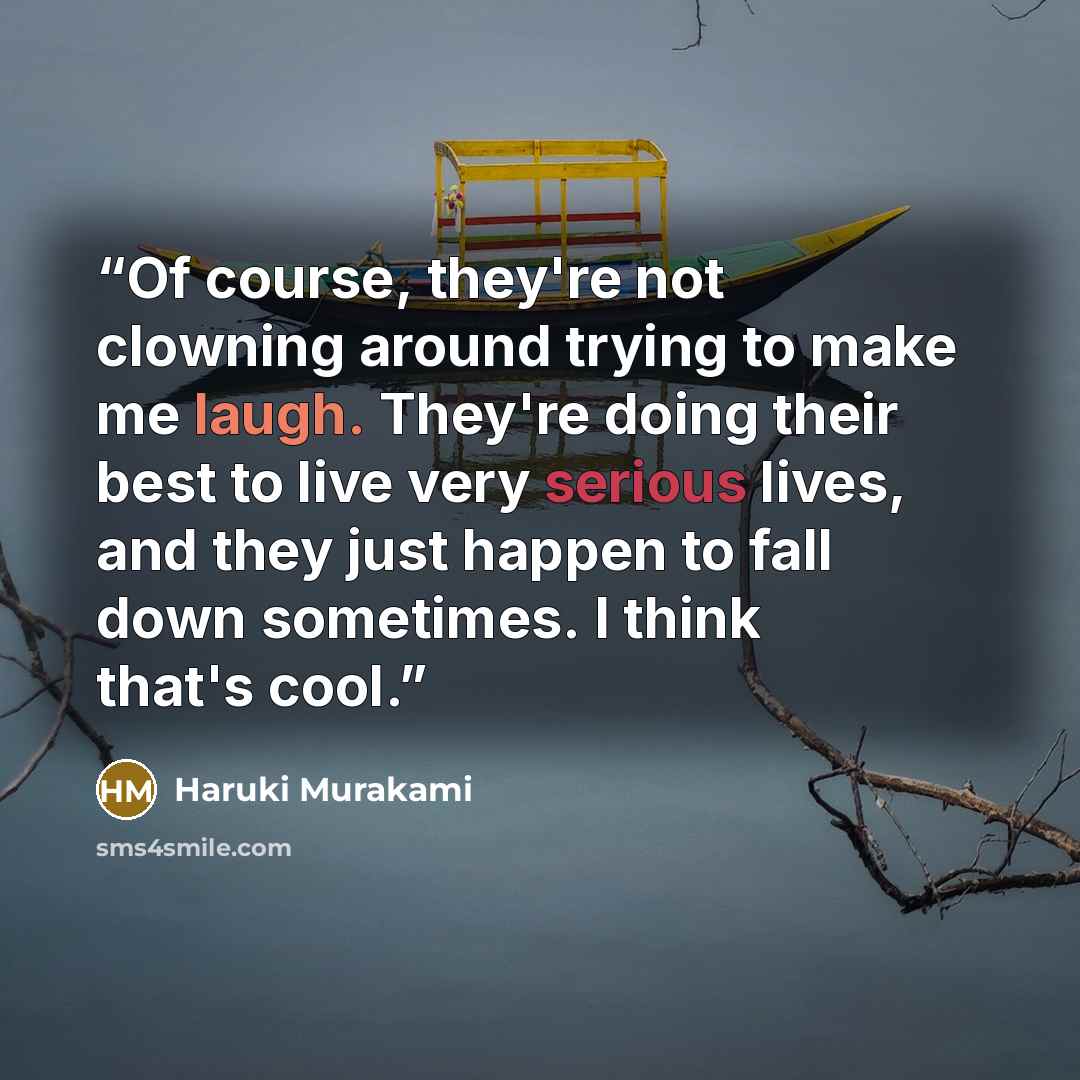 “Of course, they're not clowning around trying to make me laugh. They're doing their best to live very serious lives, and they just happen to fall down sometimes. I think that's cool.” quote by Haruki Murakami
