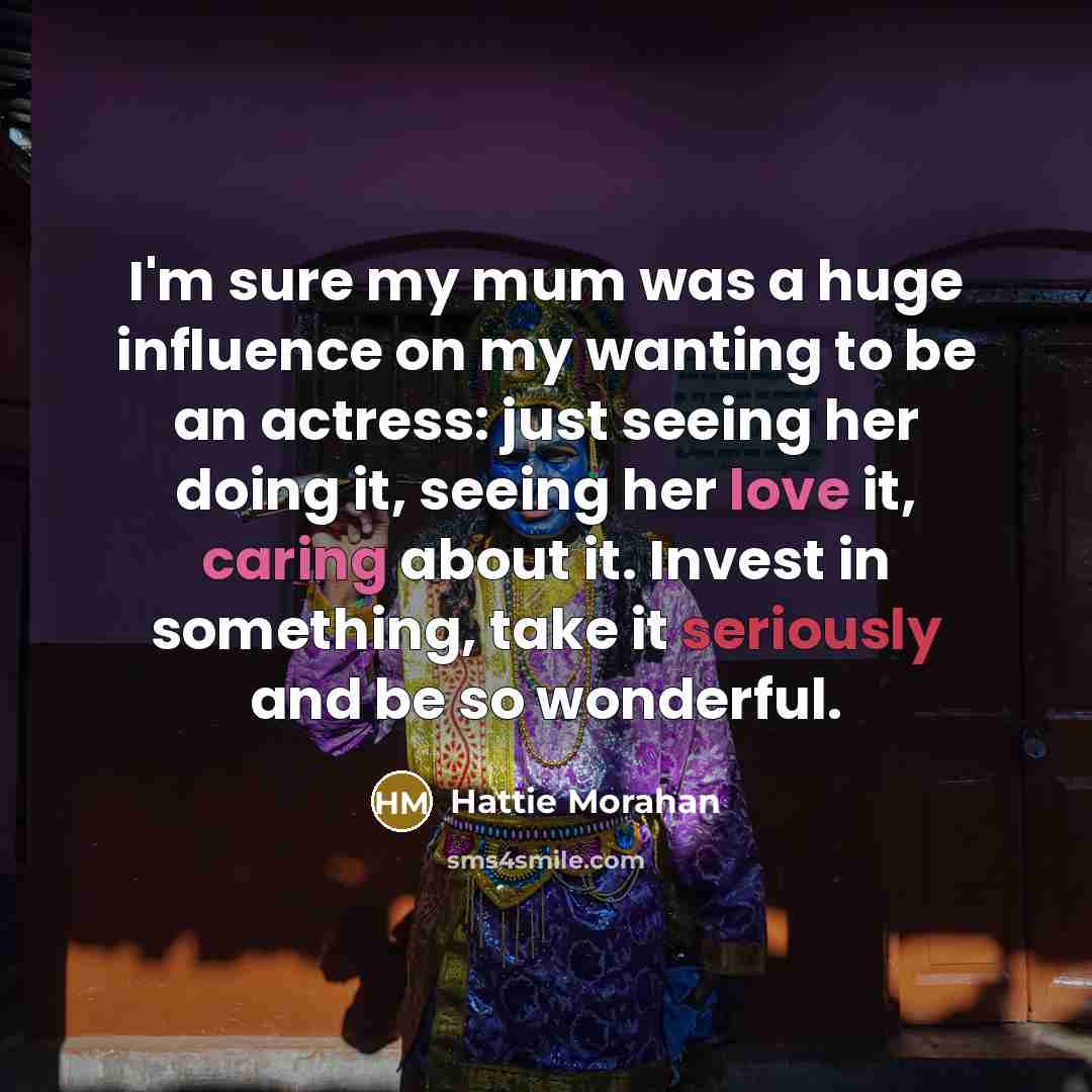 “I'm sure my mum was a huge influence on my wanting to be an actress: just seeing her doing it, seeing her love it, caring about it. Invest in something, take it seriously and be so wonderful.” quote by Hattie Morahan