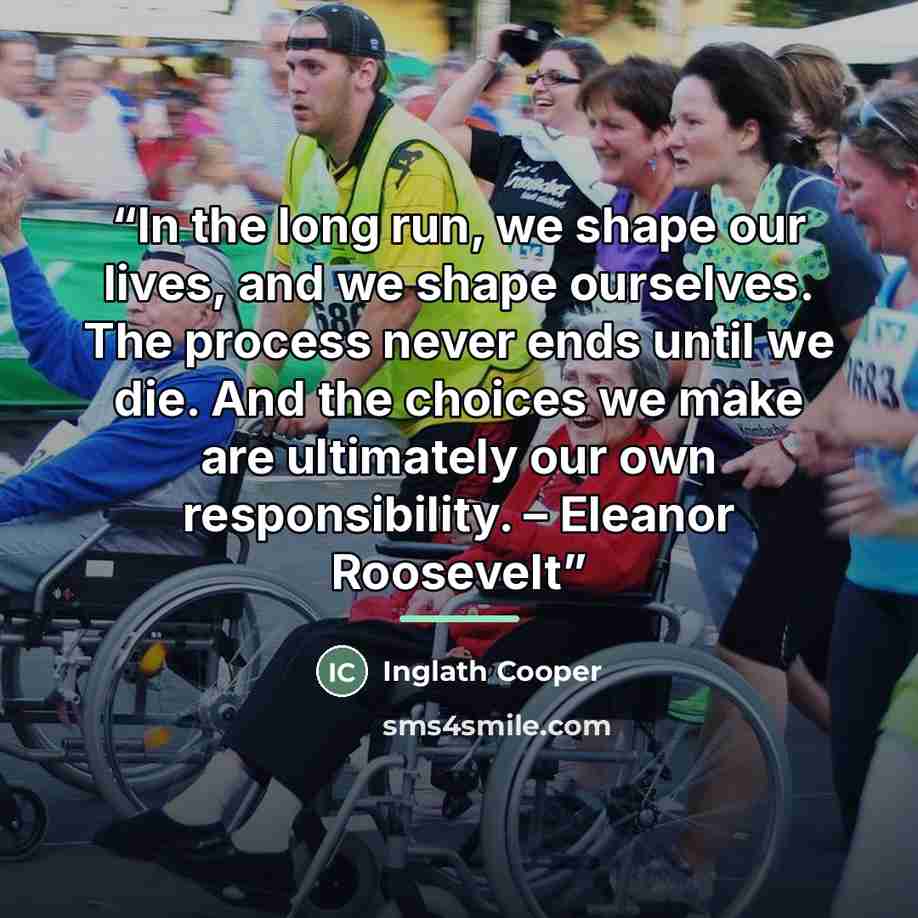 “In the long run, we shape our lives, and we shape ourselves. The process never ends until we die. And the choices we make are ultimately our own responsibility. – Eleanor Roosevelt” quote by Inglath Cooper
