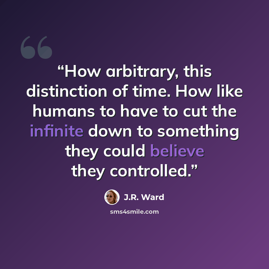“How arbitrary, this distinction of time. How like humans to have to cut the infinite down to something they could believe they controlled.” quote by J.R. Ward