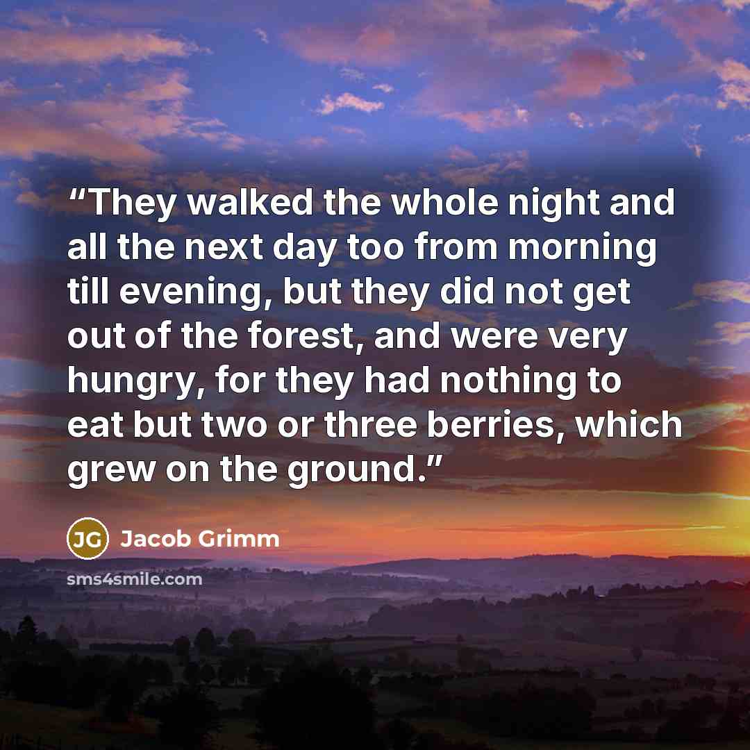 “They walked the whole night and all the next day too from morning till evening, but they did not get out of the forest, and were very hungry, for they had nothing to eat but two or three berries, which grew on the ground.” quote by Jacob Grimm