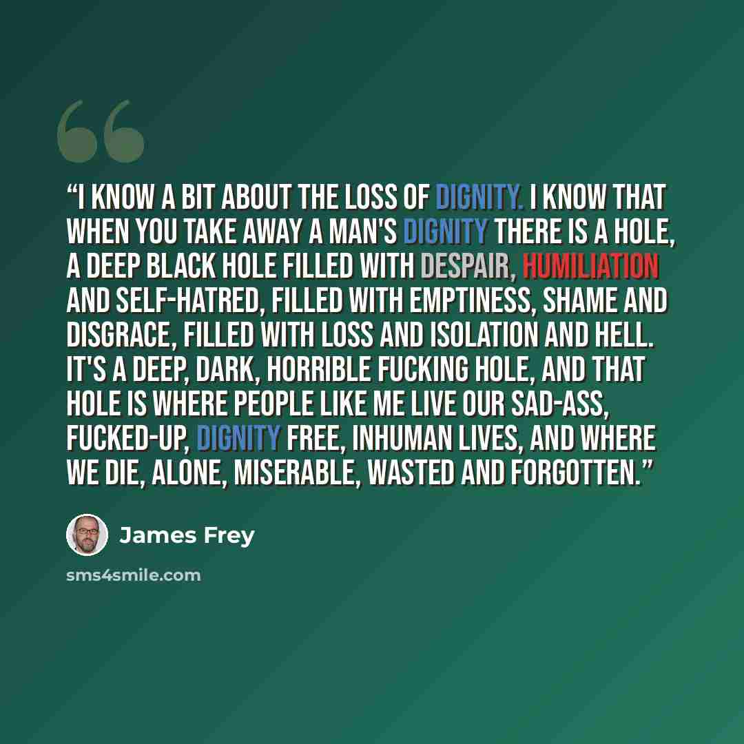 “I know a bit about the loss of dignity. I know that when you take away a man's dignity there is a hole, a deep black hole filled with despair, humiliation and self-hatred, filled with emptiness, shame and disgrace, filled with loss and isolation and hell. It's a deep, dark, horrible fucking hole…” quote by James Frey