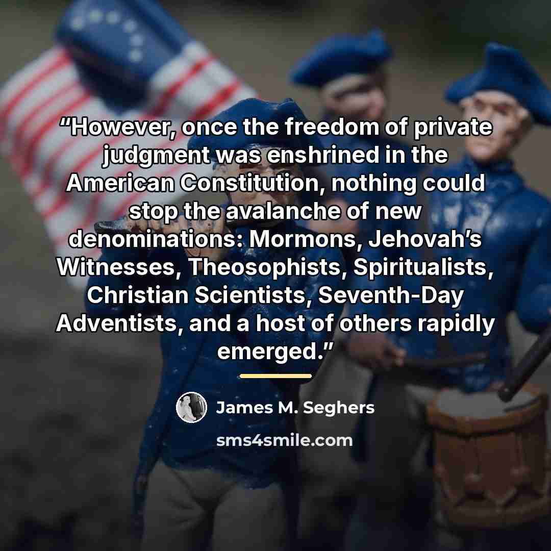 “However, once the freedom of private judgment was enshrined in the American Constitution, nothing could stop the avalanche of new denominations: Mormons, Jehovah’s Witnesses, Theosophists, Spiritualists, Christian Scientists, Seventh-Day Adventists, and a host of others rapidly emerged.” quote by James M. Seghers