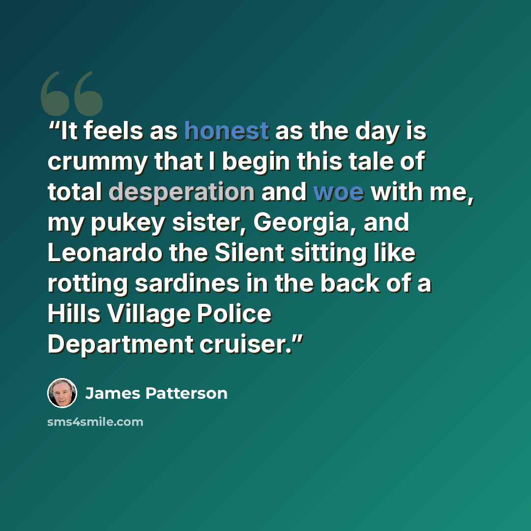 “It feels as honest as the day is crummy that I begin this tale of total desperation and woe with me, my pukey sister, Georgia, and Leonardo the Silent sitting like rotting sardines in the back of a Hills Village Police Department cruiser.” quote by James Patterson