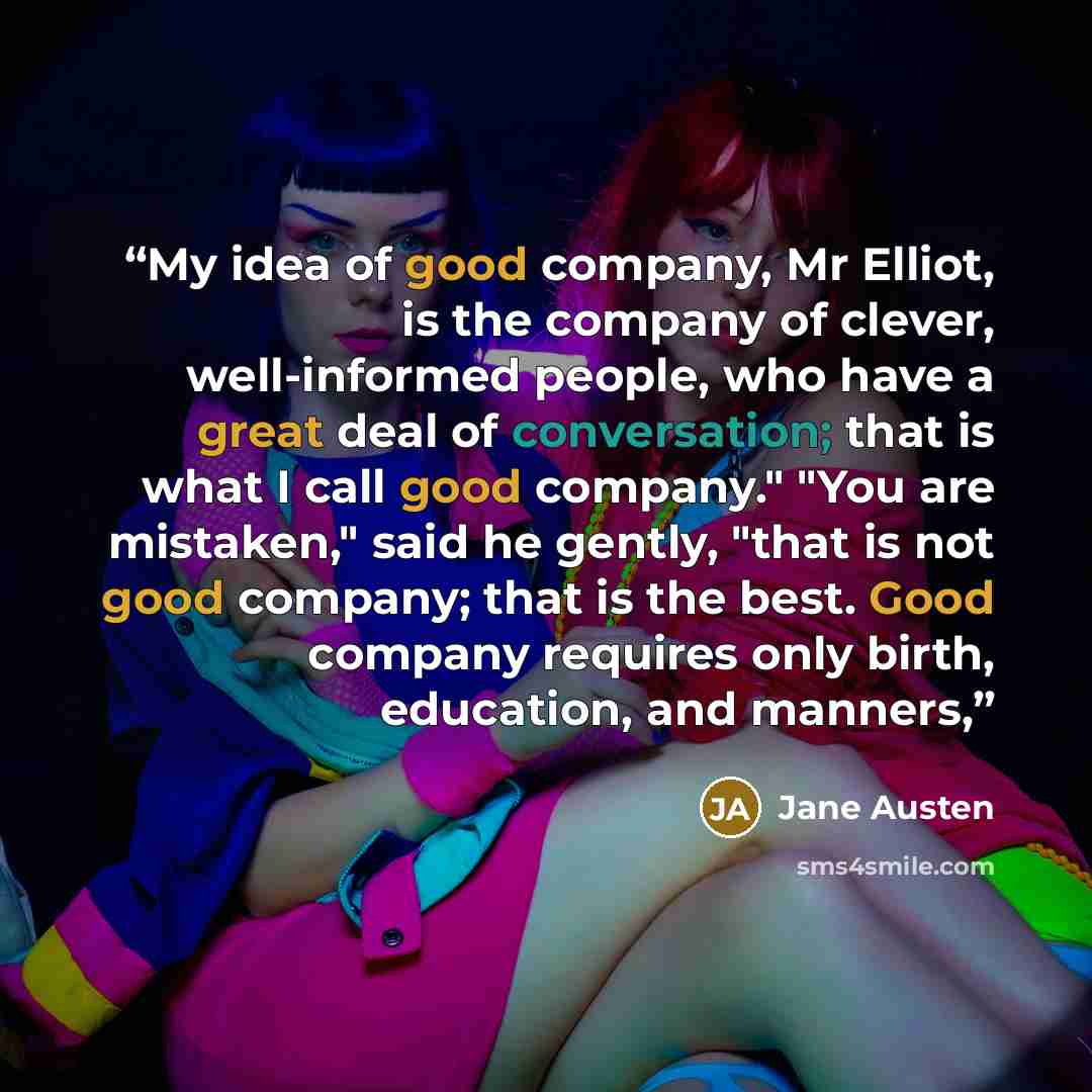 “My idea of good company, Mr Elliot, is the company of clever, well-informed people, who have a great deal of conversation; that is what I call good company." "You are mistaken," said he gently, "that is not good company; that is the best. Good company requires only birth, education, and manners,” quote by Jane Austen