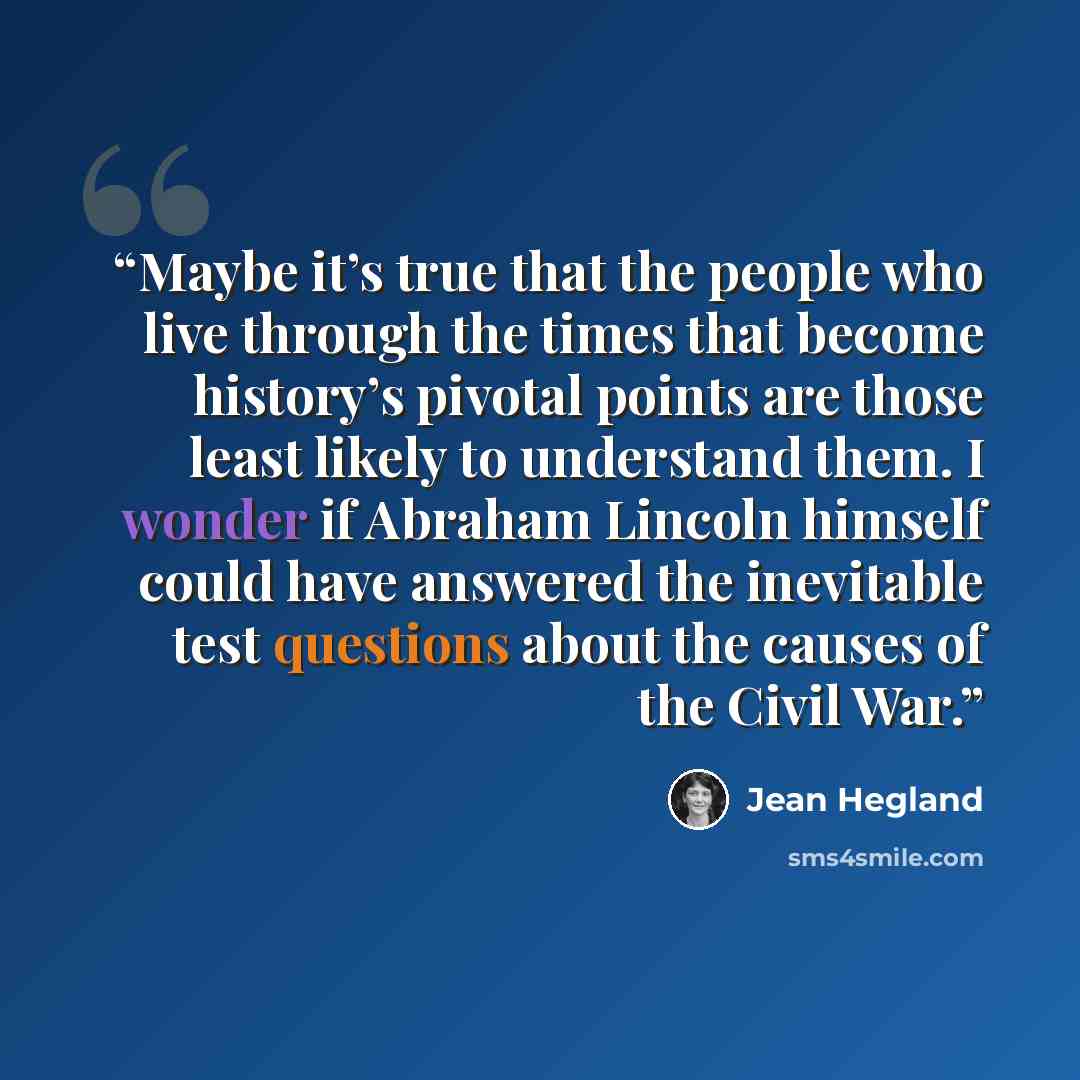 “Maybe it’s true that the people who live through the times that become history’s pivotal points are those least likely to understand them. I wonder if Abraham Lincoln himself could have answered the inevitable test questions about the causes of the Civil War.” quote by Jean Hegland