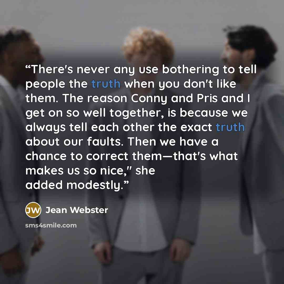 “There's never any use bothering to tell people the truth when you don't like them. The reason Conny and Pris and I get on so well together, is because we always tell each other the exact truth about our faults. Then we have a chance to correct them—that's what makes us so nice," she added modestly.” quote by Jean Webster