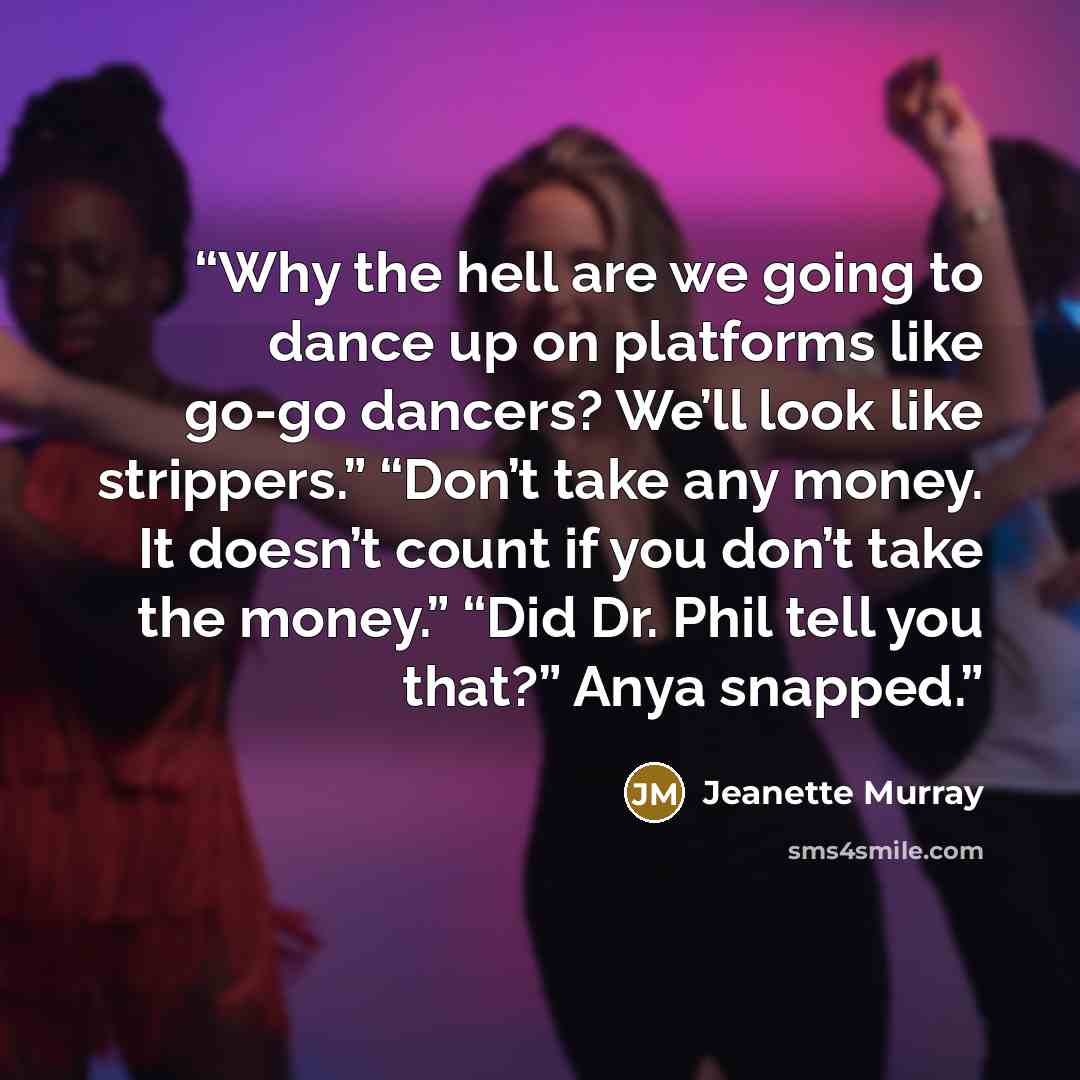 “Why the hell are we going to dance up on platforms like go-go dancers? We’ll look like strippers.” “Don’t take any money. It doesn’t count if you don’t take the money.” “Did Dr. Phil tell you that?” Anya snapped.” quote by Jeanette Murray