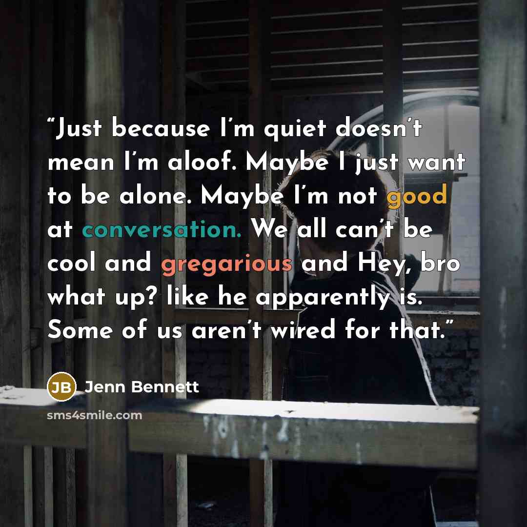 “Just because I’m quiet doesn’t mean I’m aloof. Maybe I just want to be alone. Maybe I’m not good at conversation. We all can’t be cool and gregarious and Hey, bro what up? like he apparently is. Some of us aren’t wired for that.” quote by Jenn Bennett