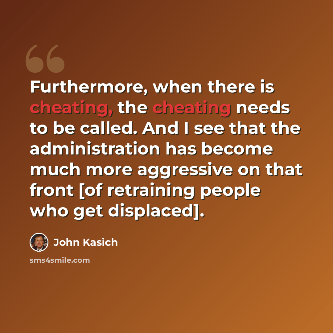 “Furthermore, when there is cheating, the cheating needs to be called. And I see that the administration has become much more aggressive on that front [of retraining people who get displaced].” quote by John Kasich