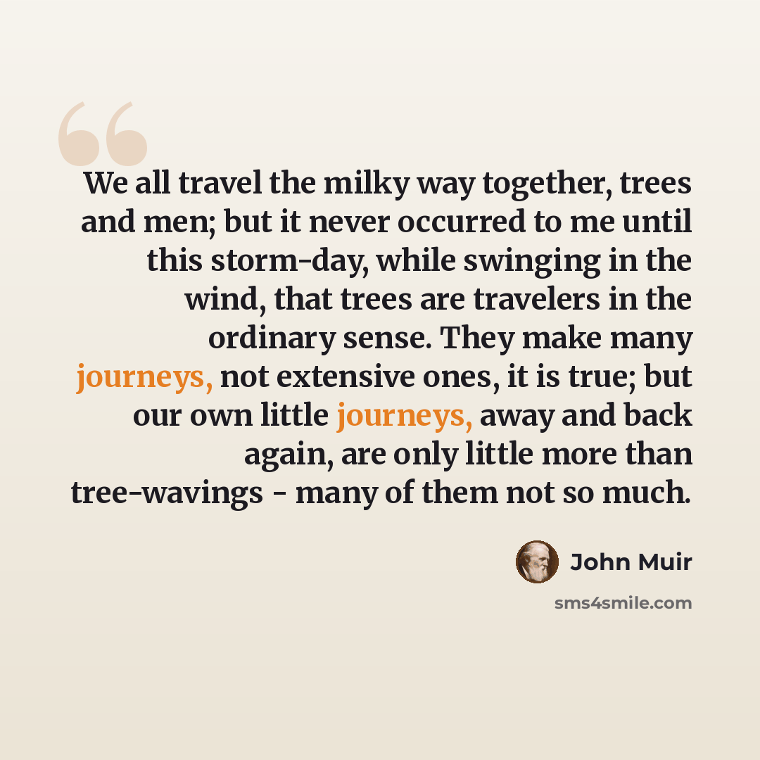 “We all travel the milky way together, trees and men; but it never occurred to me until this storm-day, while swinging in the wind, that trees are travelers in the ordinary sense. They make many journeys, not extensive ones, it is true; but our own little journeys, away and back again, are only…” quote by John Muir