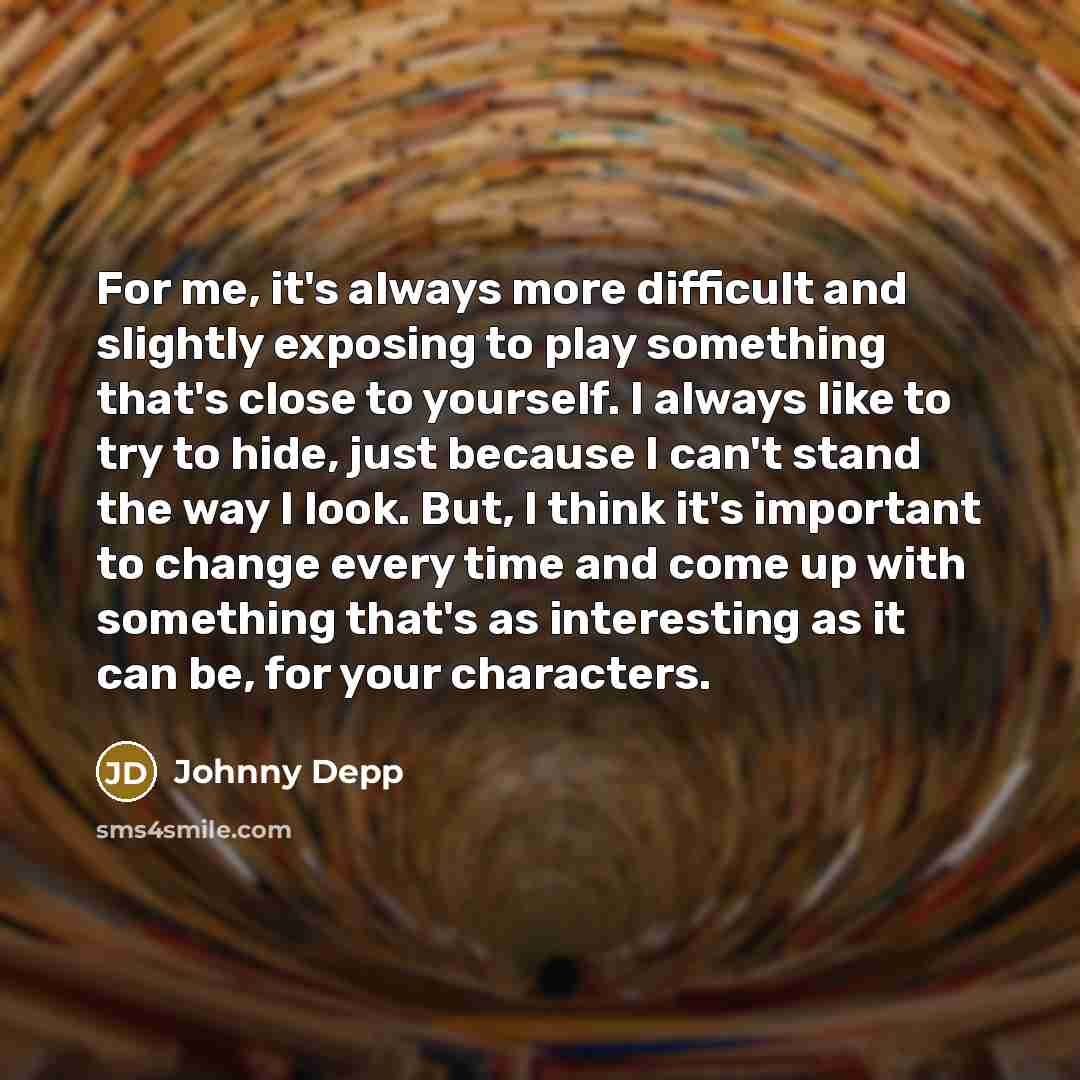 “For me, it's always more difficult and slightly exposing to play something that's close to yourself. I always like to try to hide, just because I can't stand the way I look. But, I think it's important to change every time and come up with something that's as interesting as it can be, for your…” quote by Johnny Depp