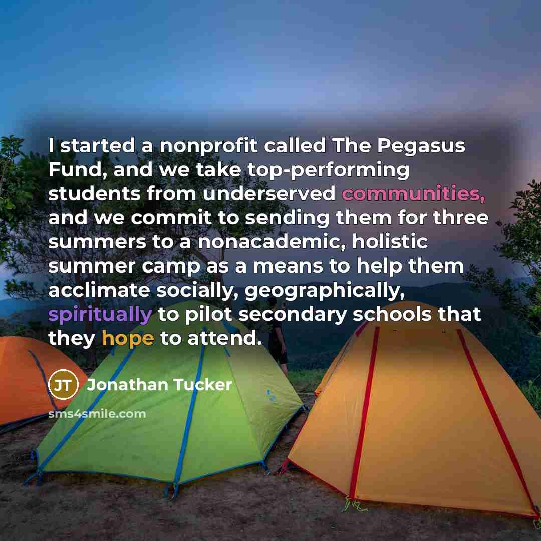 “I started a nonprofit called The Pegasus Fund, and we take top-performing students from underserved communities, and we commit to sending them for three summers to a nonacademic, holistic summer camp as a means to help them acclimate socially, geographically, spiritually to pilot secondary schools…” quote by Jonathan Tucker