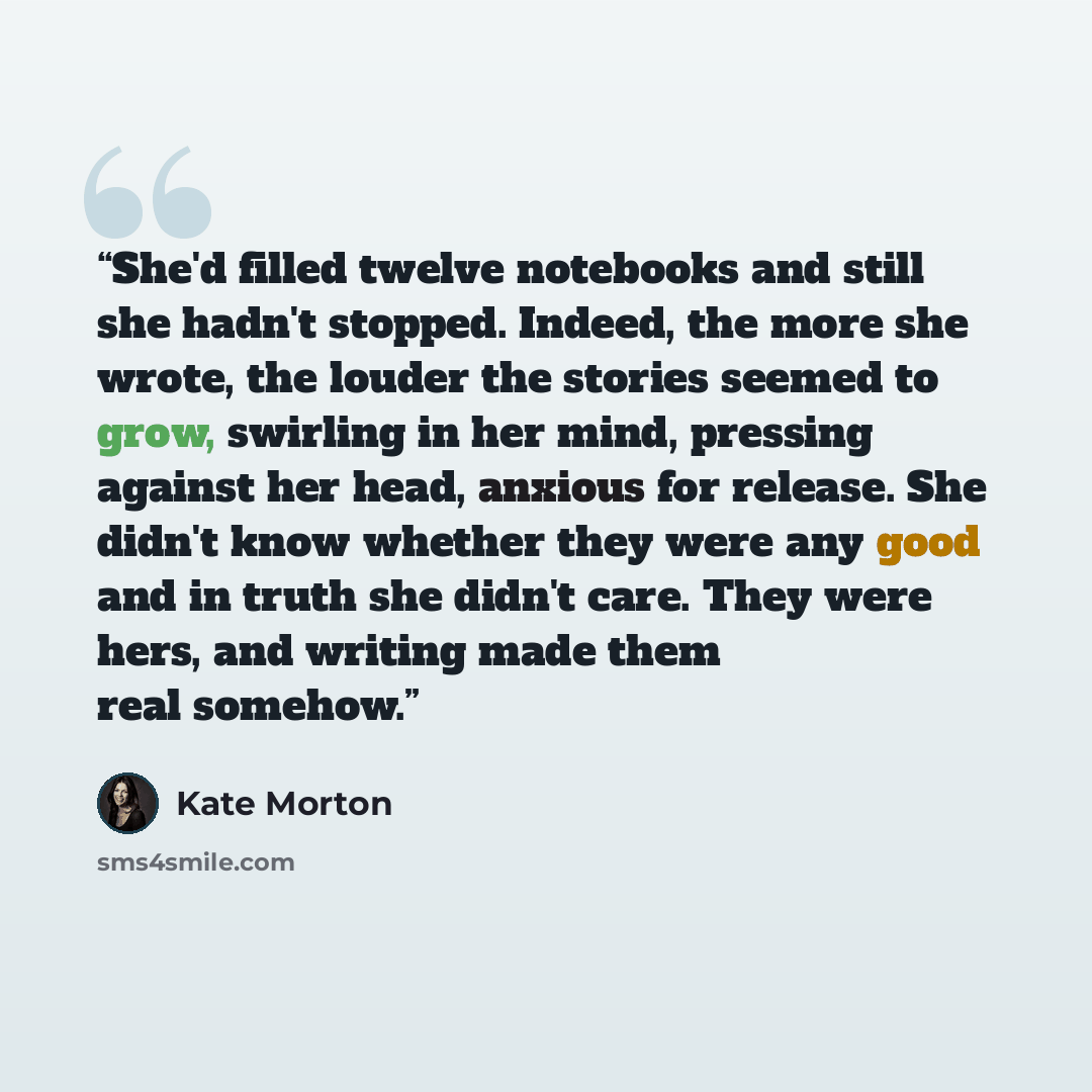 “She'd filled twelve notebooks and still she hadn't stopped. Indeed, the more she wrote, the louder the stories seemed to grow, swirling in her mind, pressing against her head, anxious for release. She didn't know whether they were any good and in truth she didn't care. They were hers, and writing…” quote by Kate Morton
