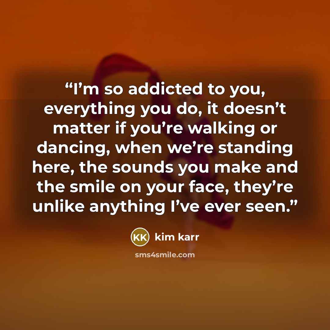 “I’m so addicted to you, everything you do, it doesn’t matter if you’re walking or dancing, when we’re standing here, the sounds you make and the smile on your face, they’re unlike anything I’ve ever seen.” quote by Kim Karr