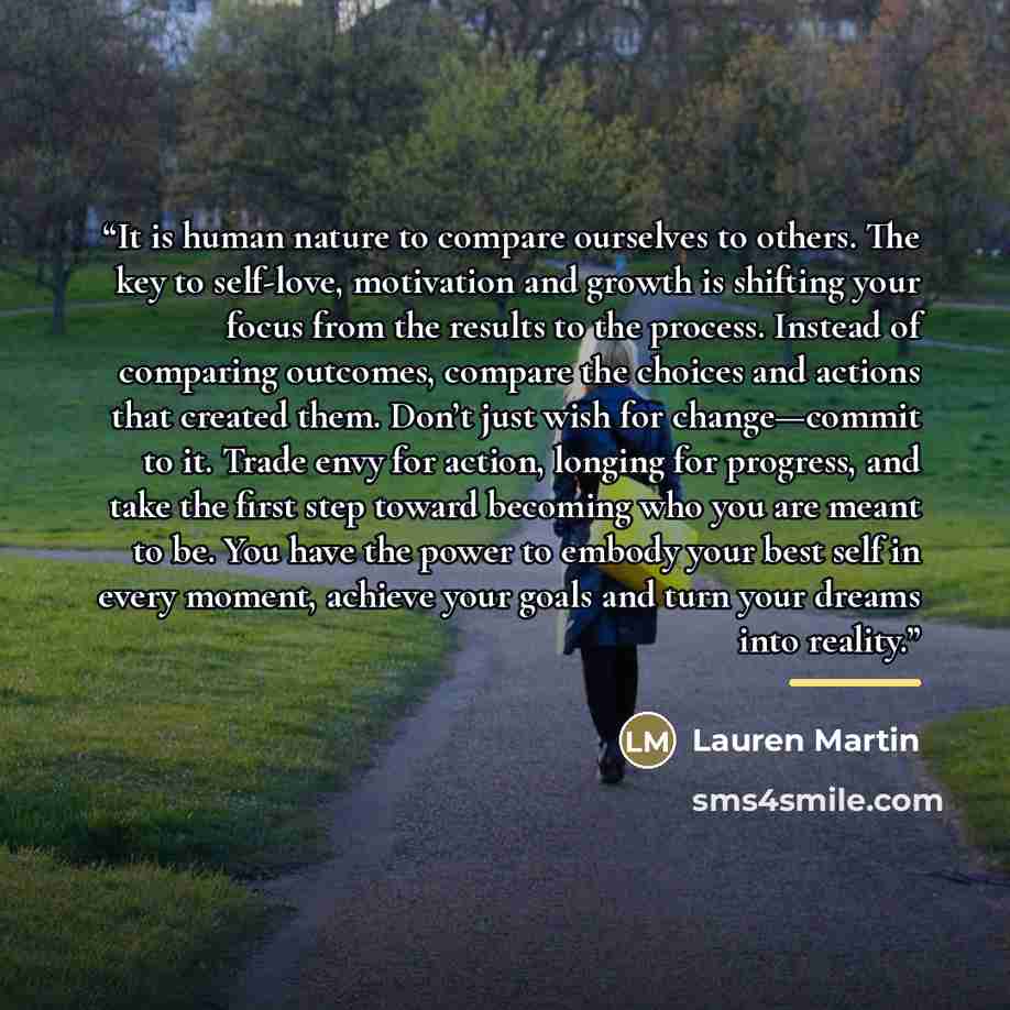 “It is human nature to compare ourselves to others. The key to self-love, motivation and growth is shifting your focus from the results to the process. Instead of comparing outcomes, compare the choices and actions that created them. Don’t just wish for change—commit to it. Trade envy for action…” quote by Lauren Martin