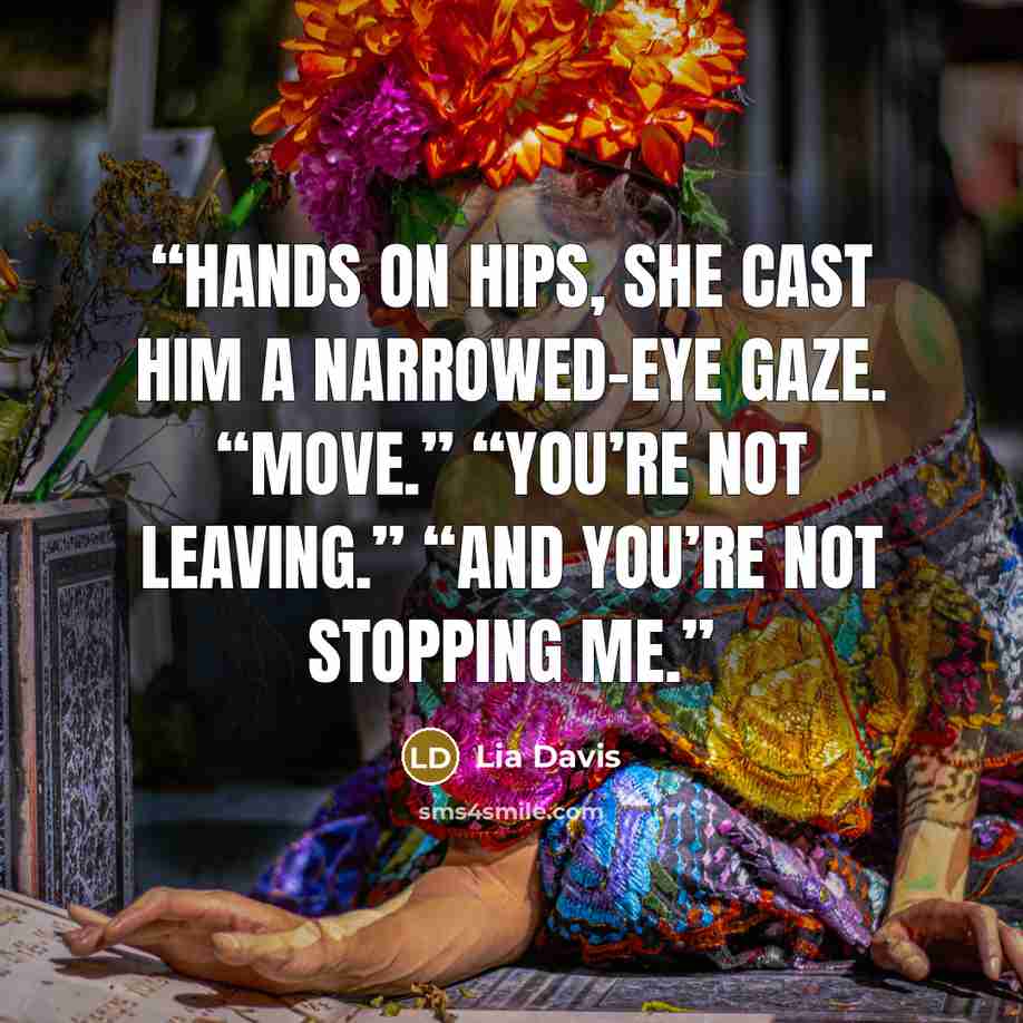 “Hands on hips, she cast him a narrowed-eye gaze. “Move.” “You’re not leaving.” “And you’re not stopping me.” quote by Lia Davis