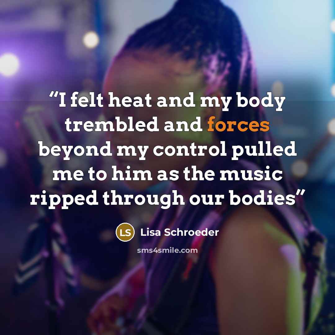 “I felt heat and my body trembled and forces beyond my control pulled me to him as the music ripped through our bodies” quote by Lisa Schroeder