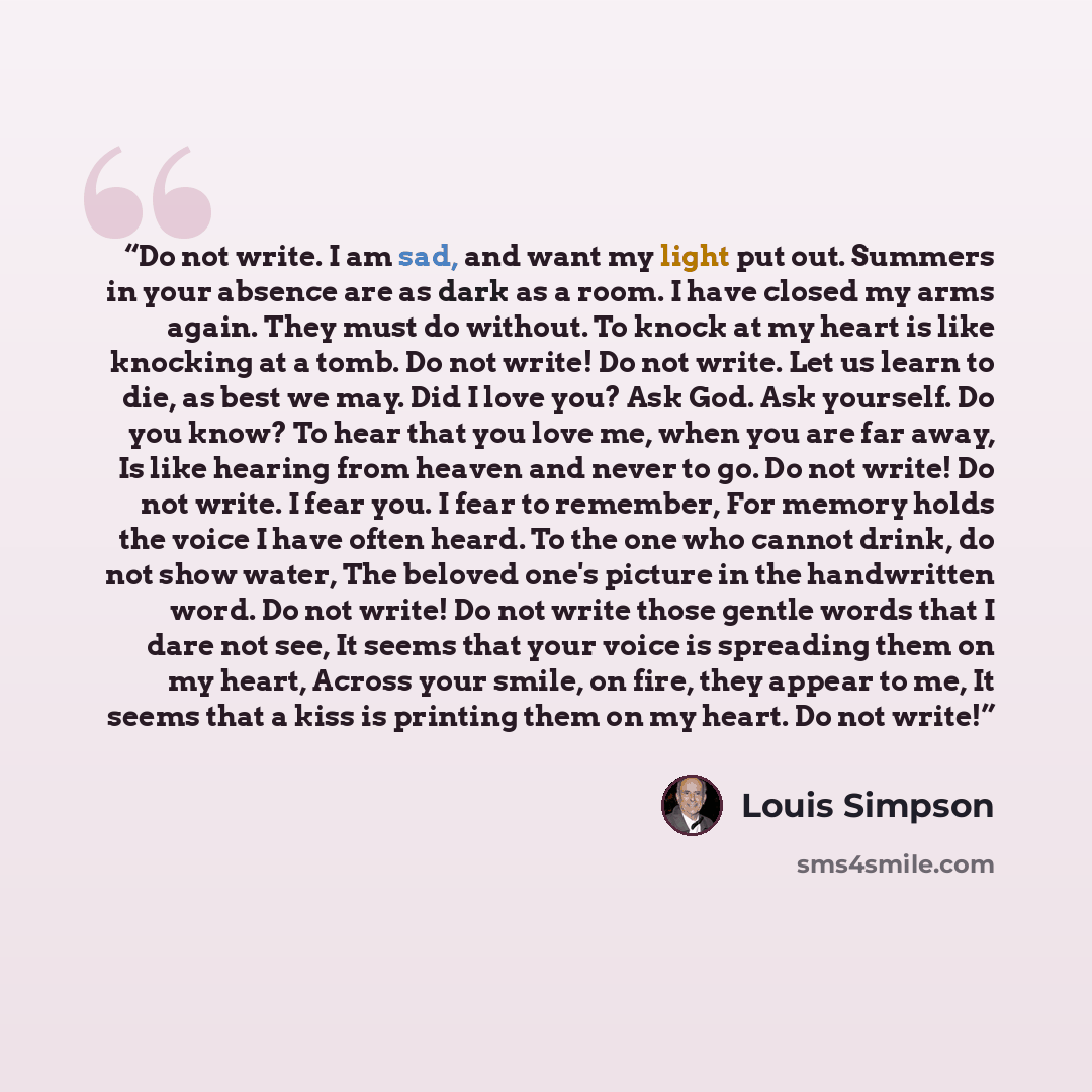 “Do not write. I am sad, and want my light put out. Summers in your absence are as dark as a room. I have closed my arms again. They must do without. To knock at my heart is like knocking at a tomb. Do not write! Do not write. Let us learn to die, as best we may. Did I love you? Ask God. Ask…” quote by Louis Simpson