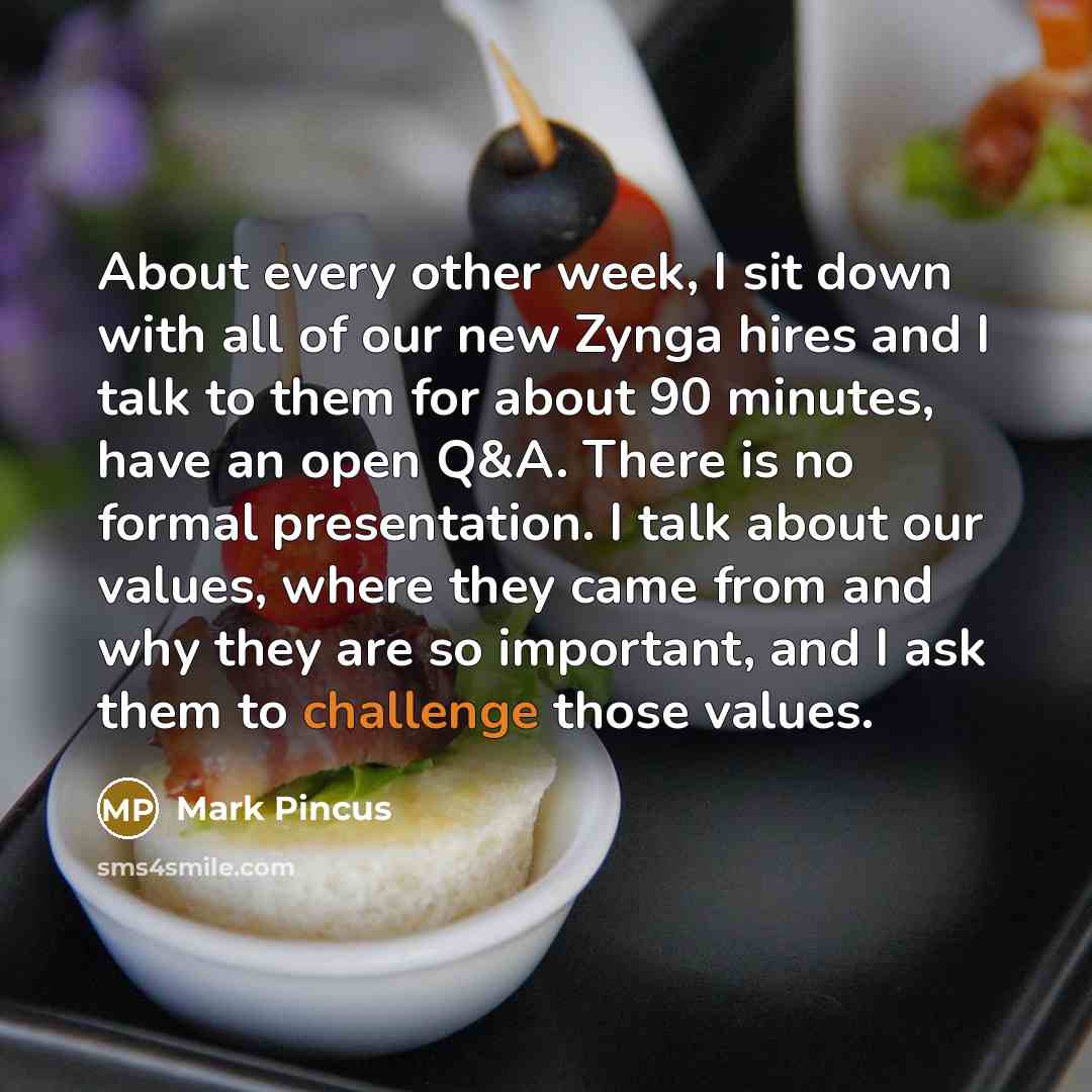 “About every other week, I sit down with all of our new Zynga hires and I talk to them for about 90 minutes, have an open Q&A. There is no formal presentation. I talk about our values, where they came from and why they are so important, and I ask them to challenge those values.” quote by Mark Pincus