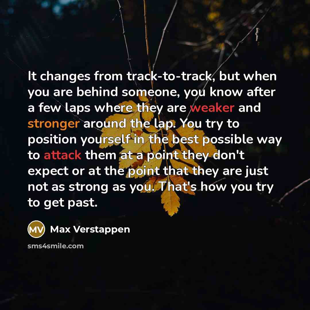 “It changes from track-to-track, but when you are behind someone, you know after a few laps where they are weaker and stronger around the lap. You try to position yourself in the best possible way to attack them at a point they don't expect or at the point that they are just not as strong as you…” quote by Max Verstappen