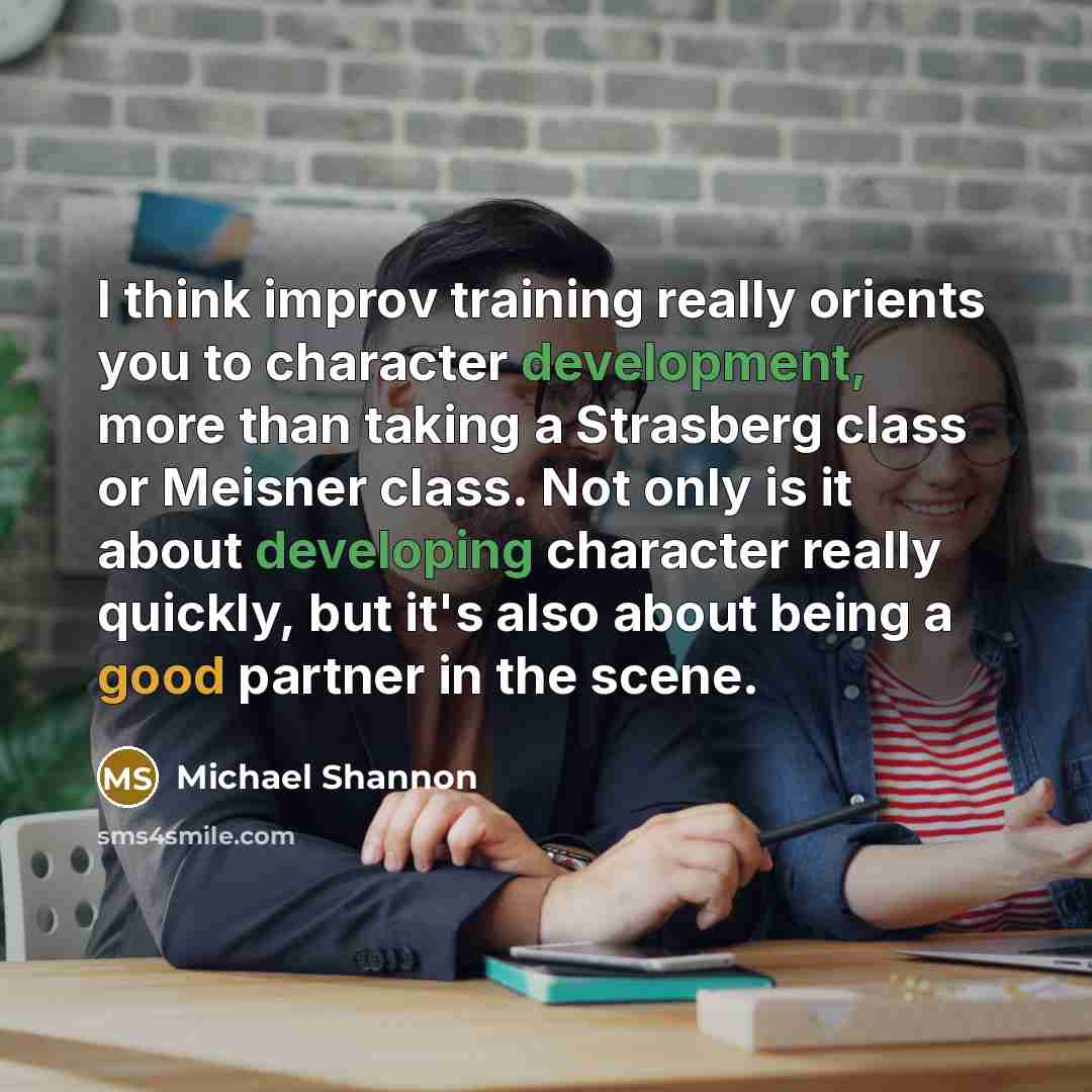 “I think improv training really orients you to character development, more than taking a Strasberg class or Meisner class. Not only is it about developing character really quickly, but it's also about being a good partner in the scene.” quote by Michael Shannon